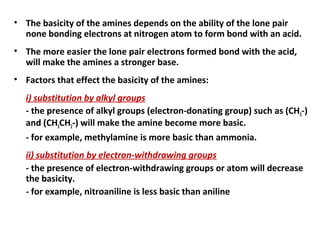 • The basicity of the amines depends on the ability of the lone pair
none bonding electrons at nitrogen atom to form bond with an acid.
• The more easier the lone pair electrons formed bond with the acid,
will make the amines a stronger base.
• Factors that effect the basicity of the amines:
i) substitution by alkyl groups
- the presence of alkyl groups (electron-donating group) such as (CH3-)
and (CH3CH2-) will make the amine become more basic.
- for example, methylamine is more basic than ammonia.
ii) substitution by electron-withdrawing groups
- the presence of electron-withdrawing groups or atom will decrease
the basicity.
- for example, nitroaniline is less basic than aniline
 