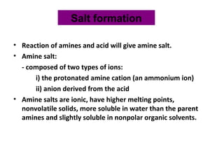 • Reaction of amines and acid will give amine salt.
• Amine salt:
- composed of two types of ions:
i) the protonated amine cation (an ammonium ion)
ii) anion derived from the acid
• Amine salts are ionic, have higher melting points,
nonvolatile solids, more soluble in water than the parent
amines and slightly soluble in nonpolar organic solvents.
Salt formation
 