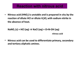 • Nitrous acid (HNO2) is unstable and is prepared in situ by the
reaction of dilute HCl or dilute H2SO4 with sodium nitrite in
the absence of heat.
NaNO2 (s) + HCl (aq) → NaCl (aq) + O=N-OH (aq)
nitrous acid
• Nitrous acid can be used to differentiate primary, secondary
and tertiary aliphatic amines.
Reaction with nitrous acid
 