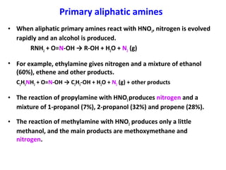 Primary aliphatic amines
• When aliphatic primary amines react with HNO2, nitrogen is evolved
rapidly and an alcohol is produced.
RNH2 + O=N-OH → R-OH + H2O + N2 (g)
• For example, ethylamine gives nitrogen and a mixture of ethanol
(60%), ethene and other products.
C2H5NH2 + O=N-OH → C2H5-OH + H2O + N2 (g) + other products
• The reaction of propylamine with HNO2produces nitrogen and a
mixture of 1-propanol (7%), 2-propanol (32%) and propene (28%).
• The reaction of methylamine with HNO2 produces only a little
methanol, and the main products are methoxymethane and
nitrogen.
 
