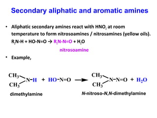 • Aliphatic secondary amines react with HNO2 at room
temperature to form nitrosoamines / nitrosamines (yellow oils).
R2N-H + HO-N=O → R2N-N=O + H2O
nitrosoamine
• Example,
HN
CH3
CH3
N=OHO N=ON
CH3
CH3
H2O
dimethylamine N-nitroso-N,N-dimethylamine
Secondary aliphatic and aromatic amines
 