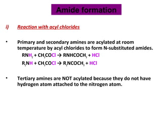 i) Reaction with acyl chlorides
• Primary and secondary amines are acylated at room
temperature by acyl chlorides to form N-substituted amides.
RNH2 + CH3COCl → RNHCOCH3 + HCl
R2NH + CH3COCl → R2NCOCH3 + HCl
• Tertiary amines are NOT acylated because they do not have
hydrogen atom attached to the nitrogen atom.
Amide formation
 