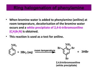 • When bromine water is added to phenylamine (aniline) at
room temperature, decolorisation of the bromine water
occurs and a white precipitate of 2,4-6-tribromoaniline
(C6H4Br3N) is obtained.
• This reaction is used as a test for aniline.
NH2
3Br2 (aq)
NH2
Br Br
Br
3HBrroom temperature
2,4,6-tribromoaniline
(white precipitate)
Ring halogenation of phenylamine
 