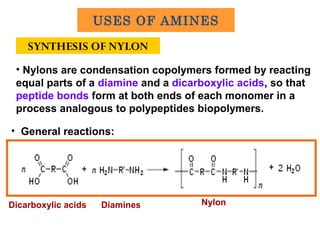 SYNTHESIS OF NYLON
• General reactions:
• Nylons are condensation copolymers formed by reacting
equal parts of a diamine and a dicarboxylic acids, so that
peptide bonds form at both ends of each monomer in a
process analogous to polypeptides biopolymers.
DiaminesDicarboxylic acids Nylon
USES OF AMINES
 