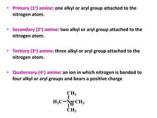 • Primary (1o
) amine: one alkyl or aryl group attached to the
nitrogen atom.
• Secondary (2o
) amine: two alkyl or aryl group attached to the
nitrogen atom.
• Tertiary (3o
) amine: three alkyl or aryl group attached to the
nitrogen atom.
• Quaternary (4o
) amine: an ion in which nitrogen is bonded to
four alkyl or aryl groups and bears a positive charge
NH3C CH3
CH3
CH3
 