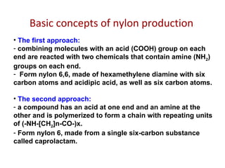 Basic concepts of nylon production
• The first approach:
- combining molecules with an acid (COOH) group on each
end are reacted with two chemicals that contain amine (NH2)
groups on each end.
- Form nylon 6,6, made of hexamethylene diamine with six
carbon atoms and acidipic acid, as well as six carbon atoms.
• The second approach:
- a compound has an acid at one end and an amine at the
other and is polymerized to form a chain with repeating units
of (-NH-[CH2]n-CO-)x.
- Form nylon 6, made from a single six-carbon substance
called caprolactam.
 