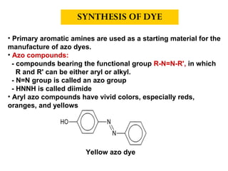 • Primary aromatic amines are used as a starting material for the
manufacture of azo dyes.
• Azo compounds:
- compounds bearing the functional group R-N=N-R', in which
R and R' can be either aryl or alkyl.
- N=N group is called an azo group
- HNNH is called diimide
• Aryl azo compounds have vivid colors, especially reds,
oranges, and yellows
SYNTHESIS OF DYE
Yellow azo dye
 