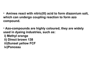 • Amines react with nitric(III) acid to form diazonium salt,
which can undergo coupling reaction to form azo
compound.
• Azo-compounds are highly coloured, they are widely
used in dyeing industries, such as:
i) Methyl orange
ii) Direct brown 138
iii)Sunset yellow FCF
iv)Ponceau
 