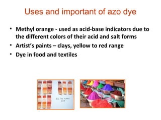 • Methyl orange - used as acid-base indicators due to
the different colors of their acid and salt forms
• Artist’s paints – clays, yellow to red range
• Dye in food and textiles
Uses and important of azo dye
 