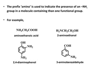 • The prefix ‘amino’ is used to indicate the presence of an –NH2
group in a molecule containing than one functional group.
• For example,
NH2CH2COOH
OH
NH2
NH2
H2NCH2CH2OH
COH
NH2
aminoethanoic acid 2-aminoethanol
2,4-diaminophenol 3-aminobenzaldehyde
 