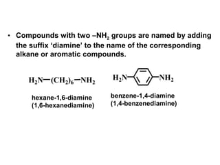 H2N (CH2)6 NH2
NH2H2N
hexane-1,6-diamine
(1,6-hexanediamine)
benzene-1,4-diamine
(1,4-benzenediamine)
• Compounds with two –NH2 groups are named by adding
the suffix ‘diamine’ to the name of the corresponding
alkane or aromatic compounds.
 