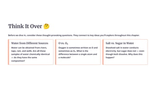 Think It Over 🤔
Before we dive in, consider these thought-provoking questions. They connect to key ideas you'll explore throughout this chapter.
Water from Different Sources
Water can be obtained from rivers,
taps, rain, and wells. Are all these
samples of water chemically identical
— do they have the same
composition?
O vs. O₂
Oxygen is sometimes written as O and
sometimes as O₂. What is the
difference between a single atom and
a molecule?
Salt vs. Sugar in Water
Dissolved salt in water conducts
electricity, but sugar does not — even
though both dissolve. Why does this
happen?
 