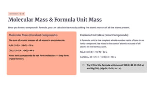 SECTIONS 9.7 & 9.8
Molecular Mass & Formula Unit Mass
Once you know a compound's formula, you can calculate its mass by adding the atomic masses of all the atoms present.
Molecular Mass (Covalent Compounds)
The sum of atomic masses of all atoms in one molecule.
H₂O: (1×2) + (16×1) = 18 u
CO₂: (12×1) + (16×2) = 44 u
Note: Ionic compounds do not form molecules — they form
crystal lattices.
Formula Unit Mass (Ionic Compounds)
A formula unit is the simplest whole-number ratio of ions in an
ionic compound. Its mass is the sum of atomic masses of all
atoms in the formula unit.
Na¢O: (23×2) + (16×1) = 62 u
Ca(NO£)¢: 40 + [14 + (16×3)]×2 = 164 u
Try it! Find the formula unit mass of KCl (K=39, Cl=35.5 u)
and Mg(OH)₂ (Mg=24, O=16, H=1 u).
 