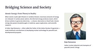 Bridging Science and Society
Atomic Energy: From Theory to Reality
When atomic nuclei split (fission) or combine (fusion), enormous amounts of energy
are released. In nuclear power plants, this thermal energy produces steam, which
drives turbines to generate electricity — a cleaner alternative to fossil fuels. Atomic
energy also powers breakthroughs in medicine, space exploration, and scientific
research.
In India, Raja Ramanna — often called the Father of the Indian Nuclear Programme —
made landmark contributions to developing nuclear technology for peaceful and
developmental purposes.
Raja Ramanna
Indian nuclear physicist and champion of
peaceful atomic energy
 