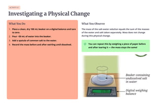 ACTIVITY 9.1
Investigating a Physical Change
What You Do
Place a clean, dry 100 mL beaker on a digital balance and tare
to zero.
1.
Pour ~50 mL of water into the beaker.
2.
Add a spatula of common salt to the water.
3.
Record the mass before and after swirling until dissolved.
4.
What You Observe
The mass of the salt-water solution equals the sum of the masses
of the water and salt taken separately. Mass does not change
during this physical change.
You can repeat this by weighing a piece of paper before
and after tearing it — the mass stays the same!
 
