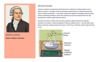 Antoine Lavoisier
Father of Modern Chemistry
Meet the Scientist
Antoine Lavoisier transformed chemistry from a collection of observations into a
rigorous science. Through careful, quantitative experiments, he demonstrated that
mass is always conserved — even when substances appear to disappear (like burning
wood or dissolving metals in acid). His insistence on precise measurement set the
standard for modern experimental science.
Activity 9.3 further verifies this law: when sodium sulfate and barium chloride
solutions are mixed, a white precipitate of barium sulfate forms — yet the total mass
before and after mixing remains the same (≈ 20.217 g vs. 20.218 g, within experimental
error).
 