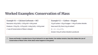 Worked Examples: Conservation of Mass
Example 9.1 — Calcium Carbonate + HCl
Reactants: 4.0 g CaCO₃ + 2.92 g HCl = 6.92 g total
Products: 1.76 g CO₂ + 0.72 g H₂O + 4.44 g CaCl₂ = 6.92 g total
✓Law of Conservation of Mass is obeyed.
Example 9.2 — Carbon + Oxygen
12 g of carbon + 32 g of oxygen →44 g of carbon dioxide.
How much CO₂ from 2.4 g of carbon?
​ ×
12
44
2.4 = 8.8 g of CO ​
2
Answer: 8.8 g of carbon dioxide is produced.
Pause and Ponder: A student burns 10 g of ethanol in an open beaker. No residue remains. Does this violate the Law of
Conservation of Mass? (Hint: think about what happens to the gases!)
 