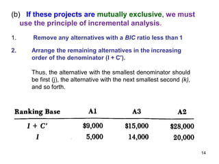 (b) If these projects are mutually exclusive, we must
use the principle of incremental analysis.
1. Remove any alternatives with a BIC ratio less than 1
2. Arrange the remaining alternatives in the increasing
order of the denominator (I + C').
Thus, the alternative with the smallest denominator should
be first (j), the alternative with the next smallest second (k),
and so forth.
14
 
