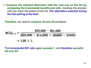 5. Compare the selected alternative with the next one on the list by
computing the incremental benefit-cost ratio. Continue the process
until you reach the bottom of the list. The alternative selected during
the last pairing is the best.
Therefore, we need to compare A2 and A3 as follows:
The incremental B/C ratio again exceeds 1, and therefore we prefer
A2 over A3.
16
 