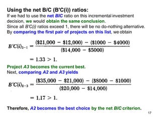 Using the net B/C (B'C(i)) ratios:
If we had to use the net BIC ratio on this incremental investment
decision, we would obtain the same conclusion.
Since all B'C(i) ratios exceed 1, there will be no do-nothing alternative.
By comparing the first pair of projects on this list, we obtain
Project A3 becomes the current best.
Next, comparing A2 and A3 yields
Therefore, A2 becomes the best choice by the net BIC criterion.
17
 