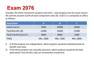Exam 2076
Consider the three investment projects A,B and C , each projects has the same service
life and the present worth of each component value (B, I and C’) is computed at 10% is
as follows:
i) If all the projects are independent, which projects would be selected based on
benefit cost ratio.
ii) If the three projects are mutually exclusive, which projects would be the best
alternative? Use the B/C ratio on incremental investment.
Description A B C
Initial Cost (I) 5000 20000 14000
Total Benefits (B) 12000 35000 21000
Total O & M Costs (C’) 4000 8000 1000
PW(i) NRs. 3000 NRs. 7000 NRs. 6000
 