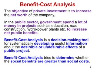 2
Benefit-Cost Analysis
The objective of private investment is to increase
the net worth of the company.
In the public sector, government spend a lot of
money in projects such as education, road
construction, hydro-power plants etc. to increase
net public benefits.
Benefit-Cost Analysis is a decision-making tool
for systematically developing useful information
about the desirable or undesirable effects of a
public project.
Benefit-Cost Analysis tries to determine whether
the social benefits are greater than social costs.
 