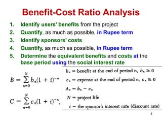 Benefit-Cost Ratio Analysis
1. Identify users' benefits from the project
2. Quantify, as much as possible, in Rupee term
3. Identify sponsors' costs
4. Quantify, as much as possible, in Rupee term
5. Determine the equivalent benefits and costs at the
base period using the social interest rate
4
 