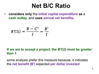 Net B/C Ratio
• considers only the initial capital expenditure as a
cash outlay, and uses annual net benefits.
If we are to accept a project, the B'C(i) must be greater
than 1
some analysts prefer this measure because, it indicates
the net benefit (B') expected per dollar invested
7
 