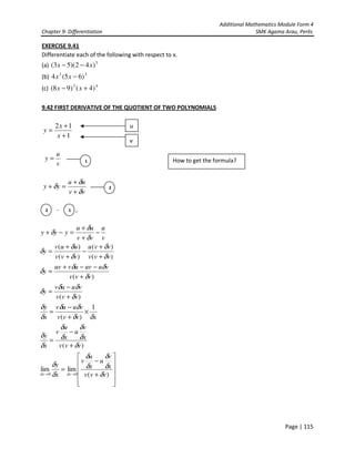 Additional Mathematics Module Form 4
Chapter 9- Differentiation SMK Agama Arau, Perlis
Page | 115
EXERCISE 9.41
Differentiate each of the following with respect to x.
(a) 3
)42)(53( xx −−
(b) 53
)65(4 −xx
(c) 43
)4()98( +− xx
9.42 FIRST DERIVATIVE OF THE QUOTIENT OF TWO POLYNOMIALS
1
12
+
+
=
x
x
y
v
u
y =
vv
uu
yy
δ
δ
δ
+
+
=+
- , ,












+
−
=
+
−
=
×
+
−
=
+
−
=
+
−−+
=
+
+
−
+
+
=
−
+
+
=−+
→→ )(
limlim
)(
1
)(
)(
)(
)(
)(
)(
)(
00 vvv
x
v
u
x
u
v
x
y
vvv
x
v
u
x
u
v
x
y
xvvv
vuuv
x
y
vvv
vuuv
y
vvv
vuuvuvuv
y
vvv
vvu
vvv
uuv
y
v
u
vv
uu
yyy
dxdx δ
δ
δ
δ
δ
δ
δ
δ
δ
δ
δ
δ
δ
δ
δδ
δδ
δ
δ
δ
δδ
δ
δ
δδ
δ
δ
δ
δ
δ
δ
δ
δ
δ
u
v
2
2 1
1 How to get the formula?
 