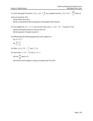 Additional Mathematics Module Form 4
Chapter 9- Differentiation SMK Agama Arau, Perlis
Page | 131
12. Given that graph of function 2
3
)(
x
q
pxxf += has a gradient function 3
2 192
6)(
x
xxf −= where p
and q are constants, find
(a) the values of p and q
(b) the x-coordinate of the turning point of the graph of the function.
13. The straight line kxy =+4 is the normal to the curve 5)32( 2
−−= xy at point E. Find
(a) the coordinates of point E and the value of k
(b) the equation of tangent at point E
14. Differentiate the following expressions with respect to x.
(a) 32
)51( x+
(b)
2
43
4
+
−
x
x
15. Given
x
xxf
1
5)( 3
−= , find )('' xf .
16. Given that xxy 32 2
−= and xp −= 5 .
(a) Find
dp
dy
when x= 2,
(b) Find the small change in x when p increases from 4 to 4.05.
 