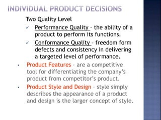 Two Quality Level
 Performance Quality – the ability of a
product to perform its functions.
 Conformance Quality – freedom form
defects and consistency in delivering
a targeted level of performance.
• Product Features – are a competitive
tool for differentiating the company’s
product from competitor’s product.
• Product Style and Design – style simply
describes the appearance of a product
and design is the larger concept of style.
 