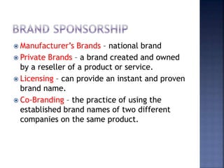  Manufacturer’s Brands – national brand
 Private Brands – a brand created and owned
by a reseller of a product or service.
 Licensing – can provide an instant and proven
brand name.
 Co-Branding – the practice of using the
established brand names of two different
companies on the same product.
 