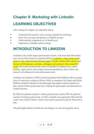 Chapter 9: Marketing with LinkedIn
LEARNING OBJECTIVES
After reading this chapter, you should be able to
 Understand the business value of using LinkedIn for marketing
 Know how to create and optimize a LinkedIn account
 Understand the components of a LinkedIn post
 Implement a LinkedIn content strategy
INTRODUCTION TO LINKEDIN
LinkedIn is the world's largest professional network, with more than 500 million
users in over 200 countries worldwide (Miller). LinkedIn is where professionals
gather to stay connected and informed; apply for jobs; advance their careers; and
interact with businesses, recruiters, colleagues and customers from around the
world. The world’s professionals come to LinkedIn for industry news, career
training, expert advice, peer insights and recommendations, and to follow and
interact with influencers in the professional world.
LinkedIn was founded in 2002 by Stanford graduate Reid Hoffman after he gained
years of experience working in Silicon Valley at companies like Apple and PayPal.
Hoffman founded LinkedIn on the philosophy that people needed a platform to
take control of their professional lives, finding the right people and information to
conduct business.
By 2004, the platform reached 1 million professionals, and by 2007 the platform
reached 10 million professionals. In 2016, LinkedIn was acquired by Microsoft for
a total value of $26.2 billion, which is the largest acquisition made by Microsoft to
date.
The philosophy behind LinkedIn has not changed. It is the most popular social
1 0
 