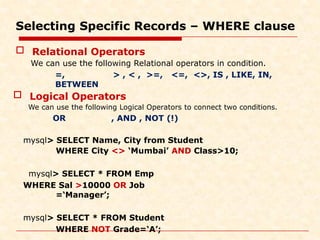 Selecting Specific Records – WHERE clause
 Relational Operators
We can use the following Relational operators in condition.
=, > , < , >=, <=, <>, IS , LIKE, IN,
BETWEEN
 Logical Operators
We can use the following Logical Operators to connect two conditions.
OR , AND , NOT (!)
mysql> SELECT Name, City from Student
WHERE City <> ‘Mumbai’ AND Class>10;
mysql> SELECT * FROM Emp
WHERE Sal >10000 OR Job
=‘Manager’;
mysql> SELECT * FROM Student
WHERE NOT Grade=‘A’;
 