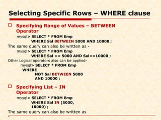 Selecting Specific Rows – WHERE clause
 Specifying Range of Values – BETWEEN
Operator
mysql> SELECT * FROM Emp
WHERE Sal BETWEEN 5000 AND 10000 ;
The same query can also be written as -
mysql> SELECT * FROM Emp
WHERE Sal >= 5000 AND Sal<=10000 ;
Other Logical operators also can be applied-
mysql> SELECT * FROM Emp
WHERE
NOT Sal BETWEEN 5000
AND 10000 ;
 Specifying List – IN
Operator
mysql> SELECT * FROM Emp
WHERE Sal IN (5000,
10000) ;
The same query can also be written as
-
 