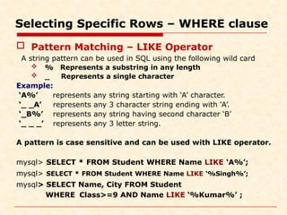 Selecting Specific Rows – WHERE clause
 Pattern Matching – LIKE Operator
A string pattern can be used in SQL using the following wild card
Represents a substring in any length
Represents a single character
 %
 _
Example:
‘A%’
‘_ _A’
‘_B%’
‘_ _ _’
represents any string starting with ‘A’ character.
represents any 3 character string ending with ‘A’.
represents any string having second character ‘B’
represents any 3 letter string.
A pattern is case sensitive and can be used with LIKE operator.
mysql> SELECT * FROM Student WHERE Name LIKE ‘A%’;
mysql> SELECT * FROM Student WHERE Name LIKE ‘%Singh%’;
mysql> SELECT Name, City FROM Student
WHERE Class>=9 AND Name LIKE ‘%Kumar%’ ;
 