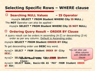 Selecting Specific Rows – WHERE clause
mysql> SELECT * FROM Student ORDER BY City
DESC;
mysql> SELECT Name, Fname, City FROM Student
Where Name LIKE ‘R%’ ORDER BY
Class;
mysql> SELECT Name, Basic+DA AS ‘PAY’ FROM Student ORDER
BY PAY;
 Searching NULL Values – IS Operator
mysql> SELECT * FROM Student WHERE City IS NULL ;
The NOT Operator can also be applied -
mysql> SELECT * FROM Student WHERE City IS NOT NULL;
 Ordering Query Result – ORDER BY Clause
A query result can be orders in ascending (A-Z) or descending (Z-A)
order as per any column. Default is Ascending order.
mysql> SELECT * FROM Student ORDER BY City;
To get descending order use DESC key word.
You can also use
Alias column
with ORDER BY
clause
 