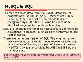 MySQL & SQL
In order to access data from the MySQL database, all
program and user must use SQL (Structured Query
Language). SQL is a set of commands that are
recognized by all the RDBMSs and has become a
standard language for database handling.
SQL is a language that enables you to create and manage
a relational database, in which all the information are
kept in tables.
There are numerous version of SQL. The original version
was developed at IBM’s San Jose Research Laboratory
with a name of Sequel, as a part of System R project
in 1970s. It was standardized by ANSI in 1986 by the
name of SQL.
SQL is a Standard Query language whereas MySQL is a DBMS Software
based on SQL.
 