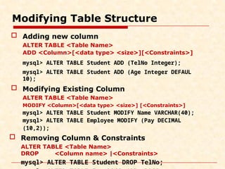 Modifying Table Structure
 Adding new column
ALTER TABLE <Table Name>
ADD <Column>[<data type> <size>][<Constraints>]
mysql> ALTER TABLE Student ADD (TelNo Integer);
mysql> ALTER TABLE Student ADD (Age Integer DEFAUL
10);
 Modifying Existing Column
ALTER TABLE <Table Name>
MODIFY <Column>[<data type> <size>] [<Constraints>]
mysql> ALTER TABLE Student MODIFY Name VARCHAR(40);
mysql> ALTER TABLE Employee MODIFY (Pay DECIMAL
(10,2));
 Removing Column & Constraints
ALTER TABLE <Table Name>
DROP <Column name> |<Constraints>
mysql> ALTER TABLE Student DROP TelNo;
 
