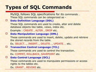 Types of SQL Commands
MySQL follows SQL specifications for its commands .
These SQL commands can be categorized as -
 Data Definition Language (DDL)
These SQL commands are used to create, alter and delete
database objects like table, views, index etc.
Example : CREATE , ALTER , DROP etc.
 Data Manipulation Language (DML)
These commands are used to insert, delete, update and retrieve
the stored records from the table.
Ex. SELECT…., INSERT…, DELETE…, UPDATE…. etc.
 Transaction Control Language (TCL)
These commands are used to control the transaction.
Ex. COMMIT, ROLLBACK, SAVEPOINT etc.
 Data Control Language (DCL)
These commands are used to manipulate permissions or access
rights to the tables etc.
Ex. GRANT , REVOKE etc.
 