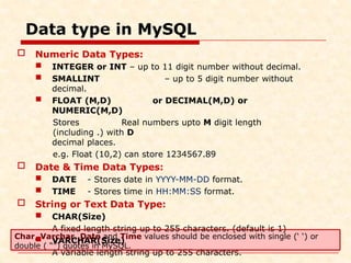 Data type in MySQL
 Numeric Data Types:
 INTEGER or INT – up to 11 digit number without decimal.
 SMALLINT – up to 5 digit number without
decimal.
 FLOAT (M,D) or DECIMAL(M,D) or
NUMERIC(M,D)
Stores Real numbers upto M digit length
(including .) with D
decimal places.
e.g. Float (10,2) can store 1234567.89
 Date & Time Data Types:
 DATE - Stores date in YYYY-MM-DD format.
 TIME - Stores time in HH:MM:SS format.
 String or Text Data Type:
 CHAR(Size)
A fixed length string up to 255 characters. (default is 1)
 VARCHAR(Size)
A variable length string up to 255 characters.
Char, Varchar, Date and Time values should be enclosed with single (‘ ‘) or
double ( “”) quotes in MySQL.
 