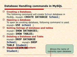 Database Handling commands in MySQL
mysql> DESCRIBE
Student;
 Creating a Database.
The following command will create School database in
MySQL. mysql> CREATE DATABASE School;
 Opening a database
To open an existing database, following command is used.
mysql> USE school ;
 Getting listings of database and tables
mysql> SHOW DATABASES;
mysql> SHOW TABLES;
 Deleting a Database and Table
mysql> DROP DATABASE
School; mysql> DROP
TABLE Student;
 Viewing Table Structure
S
e
l
e
Shows the name of
currently open database
 
