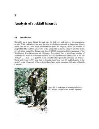 9

Analysis of rockfall hazards


9.1    Introduction

Rockfalls are a major hazard in rock cuts for highways and railways in mountainous
terrain. While rockfalls do not pose the same level of economic risk as large scale failures
which can and do close major transportation routes for days at a time, the number of
people killed by rockfalls tends to be of the same order as people killed by all other forms
of rock slope instability. Badger and Lowell (1983) summarised the experience of the
Washington State Department of Highways. They stated that ‘A significant number of
accidents and nearly a half dozen fatalities have occurred because of rockfalls in the last
30 years … [and] … 45 percent of all unstable slope problems are rock fall related’.
Hungr and Evans (1989) note that, in Canada, there have been 13 rockfall deaths in the
past 87 years. Almost all of these deaths have been on the mountain highways of British
Columbia.




                                           Figure 9.1: A rock slope on a mountain highway.
                                           Rockfalls are a major hazard on such highways.
 