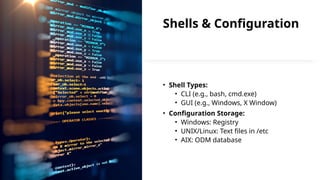 Shells & Configuration
• Shell Types:
• CLI (e.g., bash, cmd.exe)
• GUI (e.g., Windows, X Window)
• Configuration Storage:
• Windows: Registry
• UNIX/Linux: Text files in /etc
• AIX: ODM database
 