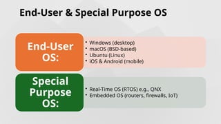 End-User & Special Purpose OS
• Windows (desktop)
• macOS (BSD-based)
• Ubuntu (Linux)
• iOS & Android (mobile)
End-User
OS:
• Real-Time OS (RTOS) e.g., QNX
• Embedded OS (routers, firewalls, IoT)
Special
Purpose
OS:
 