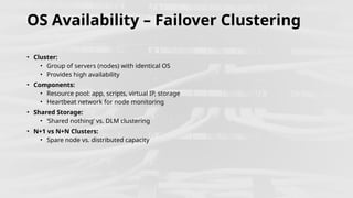 OS Availability – Failover Clustering
• Cluster:
• Group of servers (nodes) with identical OS
• Provides high availability
• Components:
• Resource pool: app, scripts, virtual IP, storage
• Heartbeat network for node monitoring
• Shared Storage:
• ‘Shared nothing’ vs. DLM clustering
• N+1 vs N+N Clusters:
• Spare node vs. distributed capacity
 