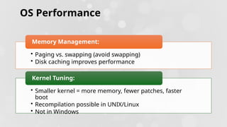 OS Performance
• Paging vs. swapping (avoid swapping)
• Disk caching improves performance
Memory Management:
• Smaller kernel = more memory, fewer patches, faster
boot
• Recompilation possible in UNIX/Linux
• Not in Windows
Kernel Tuning:
 