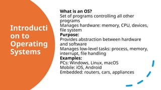 Introducti
on to
Operating
Systems
What is an OS?
Set of programs controlling all other
programs
Manages hardware: memory, CPU, devices,
file system
Purpose:
Provides abstraction between hardware
and software
Manages low-level tasks: process, memory,
interrupt, file handling
Examples:
PCs: Windows, Linux, macOS
Mobile: iOS, Android
Embedded: routers, cars, appliances
 