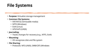 File Systems
• Purpose: Virtualize storage management
• Common File Systems:
• FAT/FAT32 (removable media)
• NTFS (Windows)
• Ext4 (Linux)
• UFS/VxFS (UNIX)
• Journaling:
• Tracks changes for recovery (e.g., NTFS, Ext4)
• Mounting:
• OS recognizes disk and file system
• File Sharing:
• Protocols: NFS (UNIX), SMB/CIFS (Windows
 