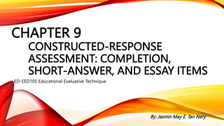 CHAPTER 9
CONSTRUCTED-RESPONSE
ASSESSMENT: COMPLETION,
SHORT-ANSWER, AND ESSAY ITEMS
ED-EED105 Educational Evaluative Technique
By: Jasmin May E. Tan Nery
 